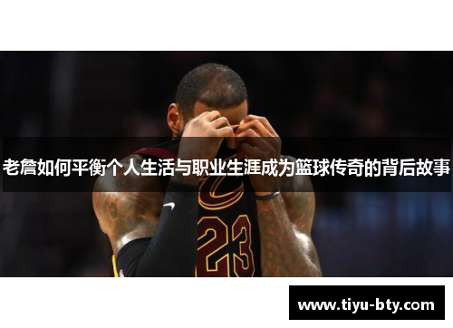老詹如何平衡个人生活与职业生涯成为篮球传奇的背后故事 老詹如何平衡个人生活与职业生涯成为篮球传奇的背后故事