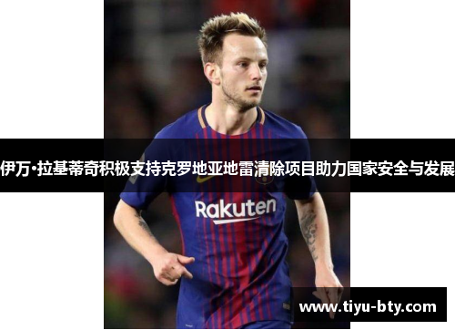 伊万·拉基蒂奇积极支持克罗地亚地雷清除项目助力国家安全与发展 伊万·拉基蒂奇积极支持克罗地亚地雷清除项目助力国家安全与发展