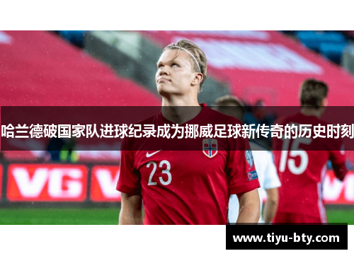 哈兰德破国家队进球纪录成为挪威足球新传奇的历史时刻