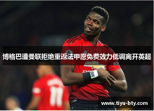 博格巴遭曼联拒绝重返法甲愿免费效力低调离开英超