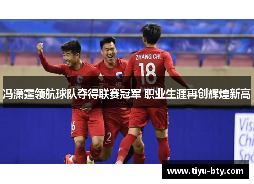 冯潇霆领航球队夺得联赛冠军 职业生涯再创辉煌新高 冯潇霆领航球队夺得联赛冠军 职业生涯再创辉煌新高