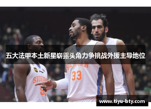 五大法甲本土新星崭露头角力争挑战外援主导地位 五大法甲本土新星崭露头角力争挑战外援主导地位