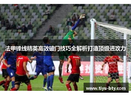 法甲锋线精英高效破门技巧全解析打造顶级进攻力 法甲锋线精英高效破门技巧全解析打造顶级进攻力