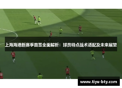 上海海港新赛季首签全面解析：球员特点战术适配及未来展望