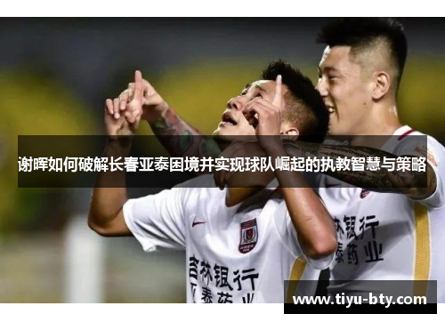 谢晖如何破解长春亚泰困境并实现球队崛起的执教智慧与策略