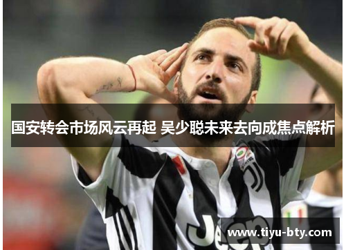 国安转会市场风云再起 吴少聪未来去向成焦点解析