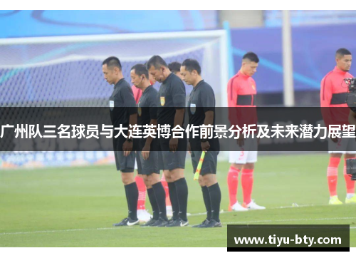 广州队三名球员与大连英博合作前景分析及未来潜力展望
