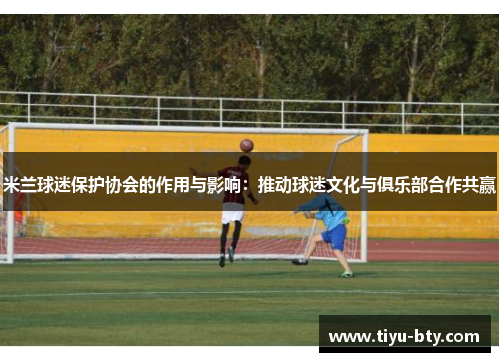 米兰球迷保护协会的作用与影响:推动球迷文化与俱乐部合作共赢 米兰球迷保护协会的作用与影响:推动球迷文化与俱乐部合作共赢