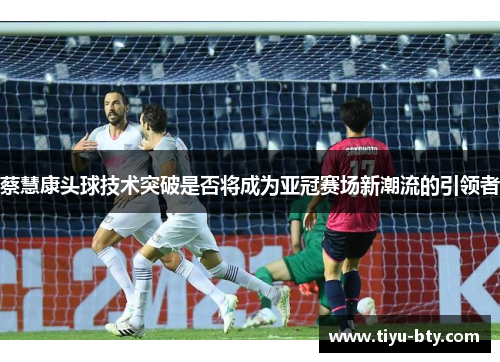 蔡慧康头球技术突破是否将成为亚冠赛场新潮流的引领者