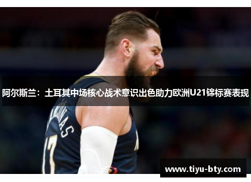 阿尔斯兰：土耳其中场核心战术意识出色助力欧洲U21锦标赛表现