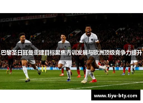 巴黎圣日耳曼重建目标聚焦青训发展与欧洲顶级竞争力提升 巴黎圣日耳曼重建目标聚焦青训发展与欧洲顶级竞争力提升